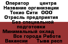 Оператор Call-центра › Название организации ­ Токио Сити, ООО › Отрасль предприятия ­ Без специальной подготовки › Минимальный оклад ­ 27 000 - Все города Работа » Вакансии   . Тыва респ.,Ак-Довурак г.